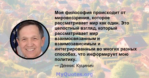 Моя философия происходит от мировоззрения, которое рассматривает мир как один. Это целостный взгляд, который рассматривает мир взаимосвязанным и взаимозависимым и интегрированным во многих разных способах, что