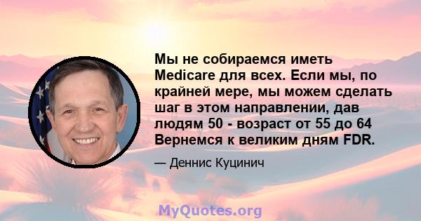 Мы не собираемся иметь Medicare для всех. Если мы, по крайней мере, мы можем сделать шаг в этом направлении, дав людям 50 - возраст от 55 до 64 Вернемся к великим дням FDR.