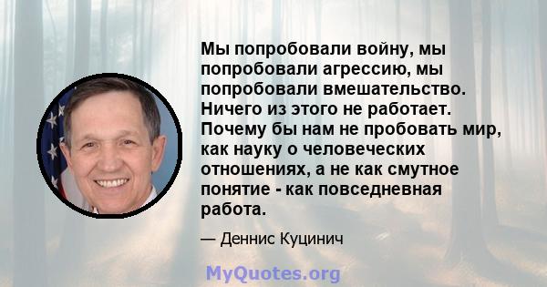 Мы попробовали войну, мы попробовали агрессию, мы попробовали вмешательство. Ничего из этого не работает. Почему бы нам не пробовать мир, как науку о человеческих отношениях, а не как смутное понятие - как повседневная