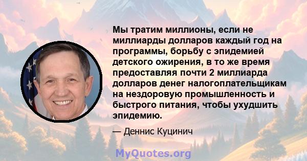 Мы тратим миллионы, если не миллиарды долларов каждый год на программы, борьбу с эпидемией детского ожирения, в то же время предоставляя почти 2 миллиарда долларов денег налогоплательщикам на нездоровую промышленность и 