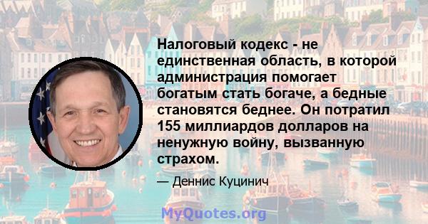 Налоговый кодекс - не единственная область, в которой администрация помогает богатым стать богаче, а бедные становятся беднее. Он потратил 155 миллиардов долларов на ненужную войну, вызванную страхом.