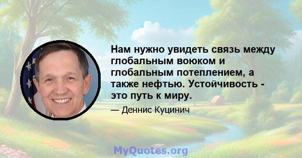 Нам нужно увидеть связь между глобальным воюком и глобальным потеплением, а также нефтью. Устойчивость - это путь к миру.