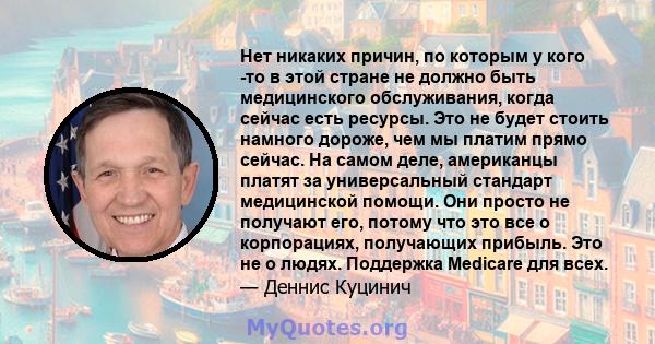 Нет никаких причин, по которым у кого -то в этой стране не должно быть медицинского обслуживания, когда сейчас есть ресурсы. Это не будет стоить намного дороже, чем мы платим прямо сейчас. На самом деле, американцы