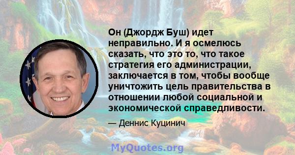 Он (Джордж Буш) идет неправильно. И я осмелюсь сказать, что это то, что такое стратегия его администрации, заключается в том, чтобы вообще уничтожить цель правительства в отношении любой социальной и экономической