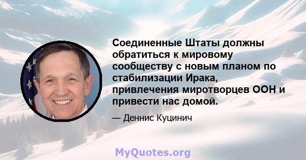 Соединенные Штаты должны обратиться к мировому сообществу с новым планом по стабилизации Ирака, привлечения миротворцев ООН и привести нас домой.