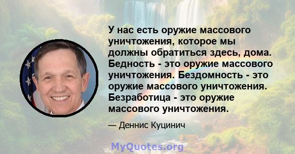 У нас есть оружие массового уничтожения, которое мы должны обратиться здесь, дома. Бедность - это оружие массового уничтожения. Бездомность - это оружие массового уничтожения. Безработица - это оружие массового