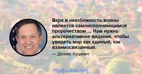 Вера в неизбежность войны является самоисполняющимся пророчеством ... Нам нужно альтернативное видение, чтобы увидеть мир как единый, как взаимосвязанный.