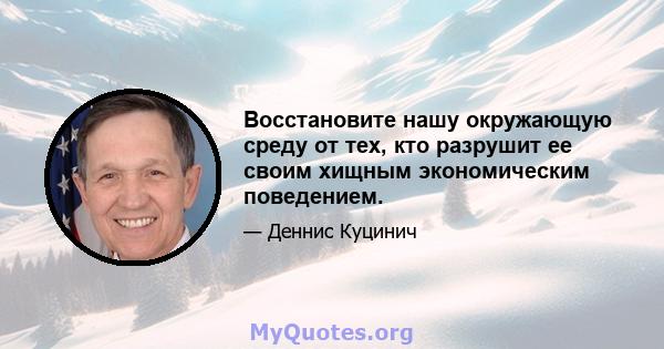 Восстановите нашу окружающую среду от тех, кто разрушит ее своим хищным экономическим поведением.