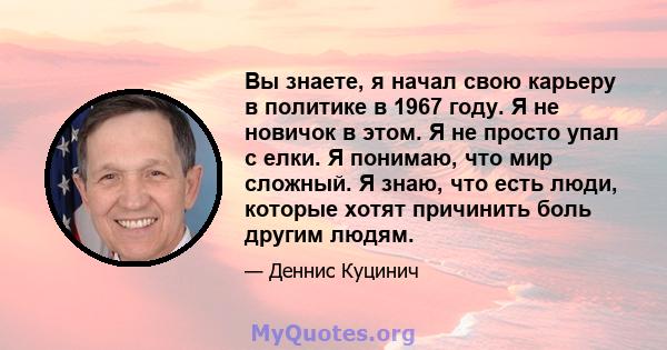 Вы знаете, я начал свою карьеру в политике в 1967 году. Я не новичок в этом. Я не просто упал с елки. Я понимаю, что мир сложный. Я знаю, что есть люди, которые хотят причинить боль другим людям.