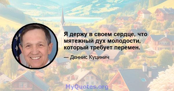 Я держу в своем сердце, что мятежный дух молодости, который требует перемен.