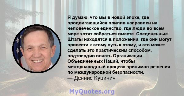 Я думаю, что мы в новой эпохе, где продвигающийся прилив направлен на человеческое единство, где люди во всем мире хотят собраться вместе. Соединенные Штаты находятся в положении, где они могут привести к этому путь к