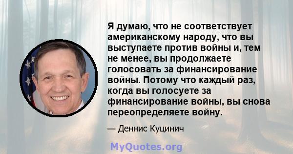 Я думаю, что не соответствует американскому народу, что вы выступаете против войны и, тем не менее, вы продолжаете голосовать за финансирование войны. Потому что каждый раз, когда вы голосуете за финансирование войны,