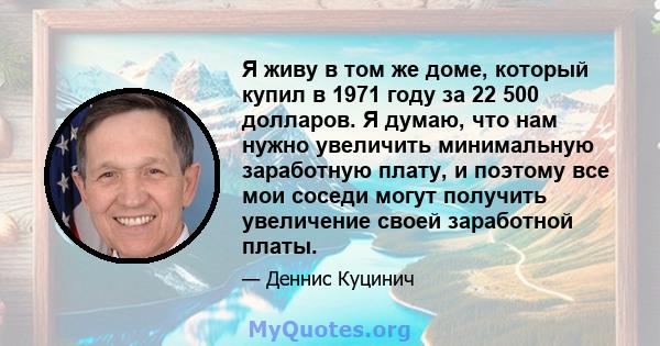 Я живу в том же доме, который купил в 1971 году за 22 500 долларов. Я думаю, что нам нужно увеличить минимальную заработную плату, и поэтому все мои соседи могут получить увеличение своей заработной платы.