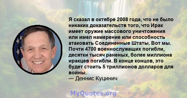 Я сказал в октябре 2008 года, что не было никаких доказательств того, что Ирак имеет оружие массового уничтожения или имел намерение или способность атаковать Соединенные Штаты. Вот мы. Почти 4700 военнослужащих