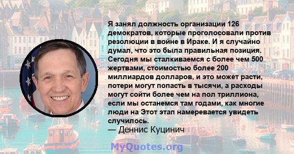 Я занял должность организации 126 демократов, которые проголосовали против резолюции в войне в Ираке. И я случайно думал, что это была правильная позиция. Сегодня мы сталкиваемся с более чем 500 жертвами, стоимостью