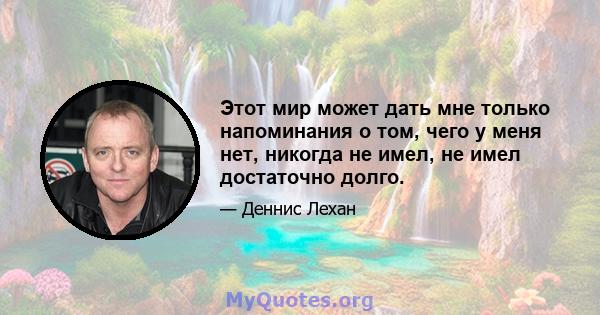 Этот мир может дать мне только напоминания о том, чего у меня нет, никогда не имел, не имел достаточно долго.