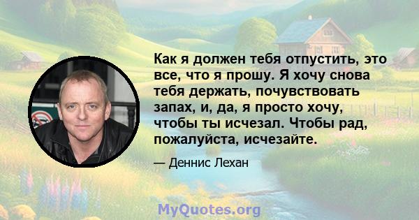 Как я должен тебя отпустить, это все, что я прошу. Я хочу снова тебя держать, почувствовать запах, и, да, я просто хочу, чтобы ты исчезал. Чтобы рад, пожалуйста, исчезайте.