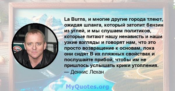 La Burns, и многие другие города тлеют, ожидая шланга, который затопит бензин из углей, и мы слушаем политиков, которые питают нашу ненависть и наши узкие взгляды и говорят нам, что это просто возвращение к основам,