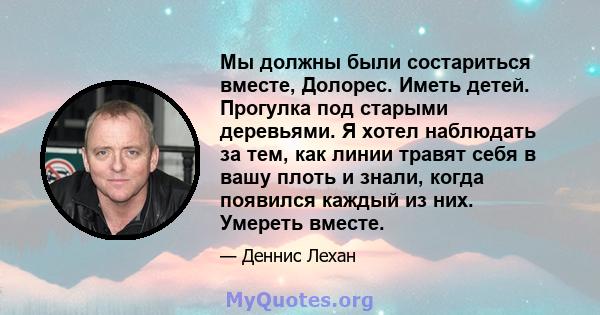 Мы должны были состариться вместе, Долорес. Иметь детей. Прогулка под старыми деревьями. Я хотел наблюдать за тем, как линии травят себя в вашу плоть и знали, когда появился каждый из них. Умереть вместе.