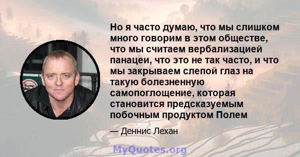 Но я часто думаю, что мы слишком много говорим в этом обществе, что мы считаем вербализацией панацеи, что это не так часто, и что мы закрываем слепой глаз на такую ​​болезненную самопоглощение, которая становится