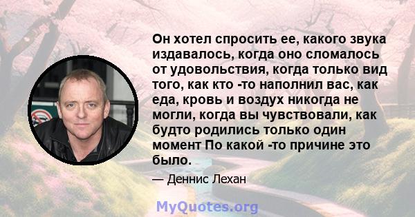 Он хотел спросить ее, какого звука издавалось, когда оно сломалось от удовольствия, когда только вид того, как кто -то наполнил вас, как еда, кровь и воздух никогда не могли, когда вы чувствовали, как будто родились