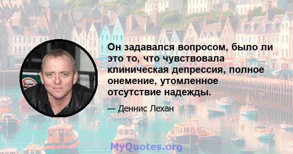 Он задавался вопросом, было ли это то, что чувствовала клиническая депрессия, полное онемение, утомленное отсутствие надежды.