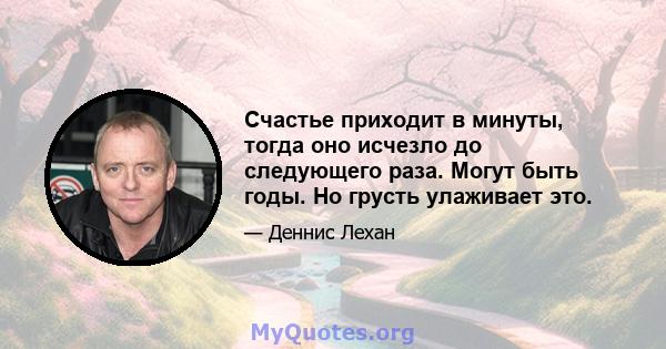 Счастье приходит в минуты, тогда оно исчезло до следующего раза. Могут быть годы. Но грусть улаживает это.