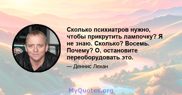 Сколько психиатров нужно, чтобы прикрутить лампочку? Я не знаю. Сколько? Восемь. Почему? О, остановите переоборудовать это.