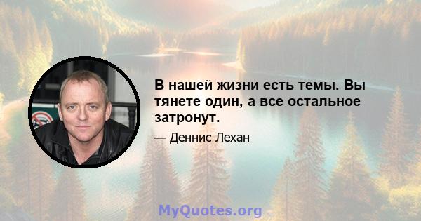 В нашей жизни есть темы. Вы тянете один, а все остальное затронут.