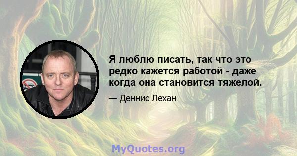 Я люблю писать, так что это редко кажется работой - даже когда она становится тяжелой.