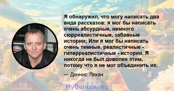 Я обнаружил, что могу написать два вида рассказов: я мог бы написать очень абсурдные, немного сюрреалистичные, забавные истории; Или я мог бы написать очень темные, реалистичные - гиперреалистичные - истории. Я никогда