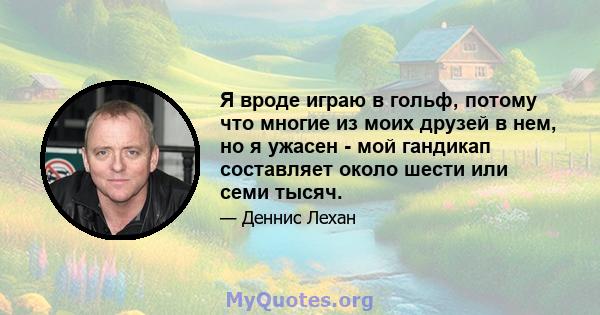 Я вроде играю в гольф, потому что многие из моих друзей в нем, но я ужасен - мой гандикап составляет около шести или семи тысяч.