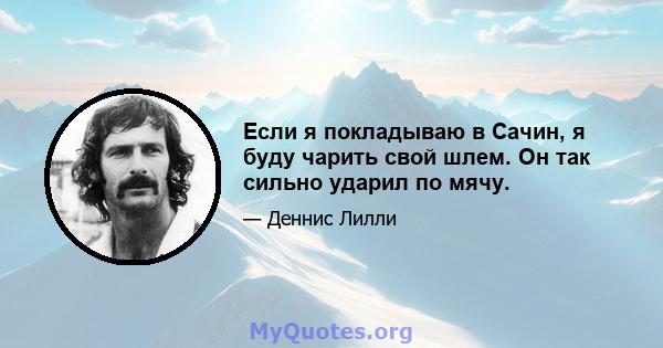 Если я покладываю в Сачин, я буду чарить свой шлем. Он так сильно ударил по мячу.