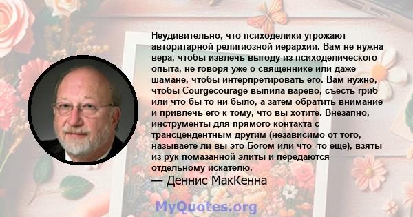 Неудивительно, что психоделики угрожают авторитарной религиозной иерархии. Вам не нужна вера, чтобы извлечь выгоду из психоделического опыта, не говоря уже о священнике или даже шамане, чтобы интерпретировать его. Вам