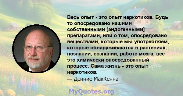 Весь опыт - это опыт наркотиков. Будь то опосредовано нашими собственными [эндогенными] препаратами, или о том, опосредовано веществами, которые мы употребляем, которые обнаруживаются в растениях, познании, сознании,