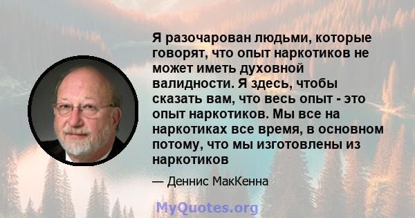 Я разочарован людьми, которые говорят, что опыт наркотиков не может иметь духовной валидности. Я здесь, чтобы сказать вам, что весь опыт - это опыт наркотиков. Мы все на наркотиках все время, в основном потому, что мы