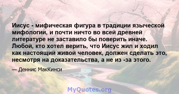 Иисус - мифическая фигура в традиции языческой мифологии, и почти ничто во всей древней литературе не заставило бы поверить иначе. Любой, кто хотел верить, что Иисус жил и ходил как настоящий живой человек, должен