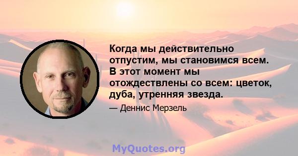 Когда мы действительно отпустим, мы становимся всем. В этот момент мы отождествлены со всем: цветок, дуба, утренняя звезда.