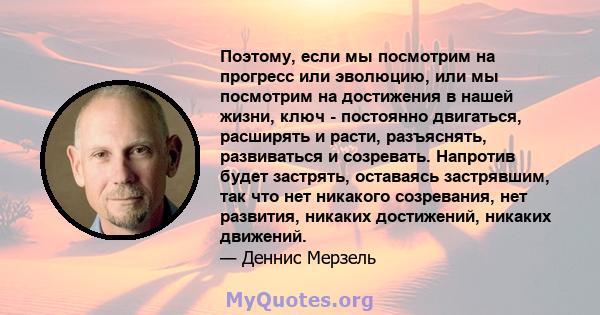 Поэтому, если мы посмотрим на прогресс или эволюцию, или мы посмотрим на достижения в нашей жизни, ключ - постоянно двигаться, расширять и расти, разъяснять, развиваться и созревать. Напротив будет застрять, оставаясь