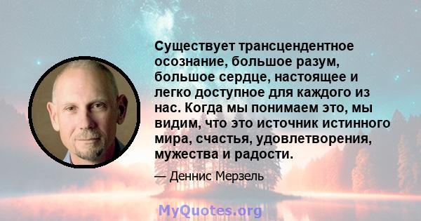 Существует трансцендентное осознание, большое разум, большое сердце, настоящее и легко доступное для каждого из нас. Когда мы понимаем это, мы видим, что это источник истинного мира, счастья, удовлетворения, мужества и