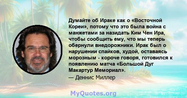 Думайте об Ираке как о «Восточной Кореи», потому что это была война с манжетами за назидать Ким Чен Ира, чтобы сообщить ему, что мы теперь обернули внедорожники. Ирак был о нарушении спайков, худой, оставаясь морозным - 