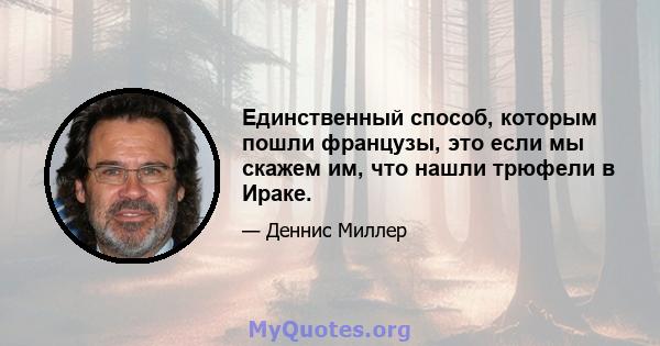 Единственный способ, которым пошли французы, это если мы скажем им, что нашли трюфели в Ираке.