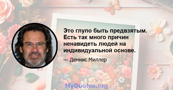 Это глупо быть предвзятым. Есть так много причин ненавидеть людей на индивидуальной основе.