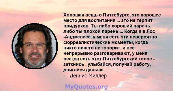 Хорошая вещь о Питтсбурге, это хорошее место для воспитания ... это не терпит придурков. Ты либо хороший парень, либо ты плохой парень ... Когда я в Лос -Анджелесе, у меня есть эти невероятно сюрреалистические моменты,