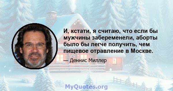 И, кстати, я считаю, что если бы мужчины забеременели, аборты было бы легче получить, чем пищевое отравление в Москве.