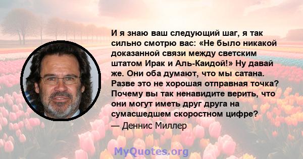 И я знаю ваш следующий шаг, я так сильно смотрю вас: «Не было никакой доказанной связи между светским штатом Ирак и Аль-Каидой!» Ну давай же. Они оба думают, что мы сатана. Разве это не хорошая отправная точка? Почему