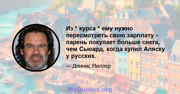 Из * курса * ему нужно пересмотреть свою зарплату - парень покупает больше снега, чем Сьюард, когда купил Аляску у русских.