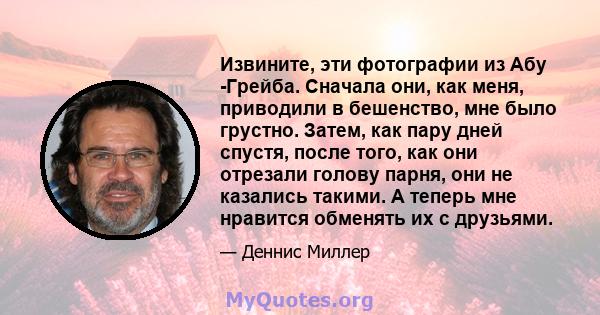 Извините, эти фотографии из Абу -Грейба. Сначала они, как меня, приводили в бешенство, мне было грустно. Затем, как пару дней спустя, после того, как они отрезали голову парня, они не казались такими. А теперь мне