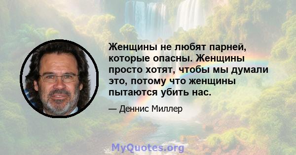 Женщины не любят парней, которые опасны. Женщины просто хотят, чтобы мы думали это, потому что женщины пытаются убить нас.