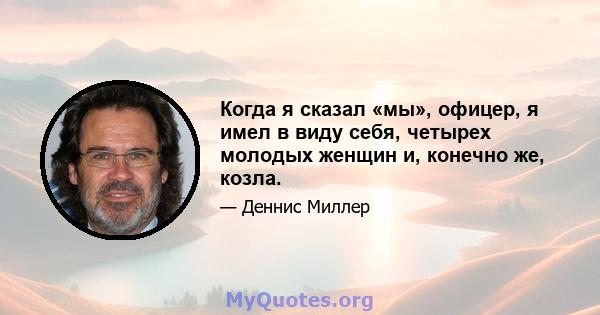 Когда я сказал «мы», офицер, я имел в виду себя, четырех молодых женщин и, конечно же, козла.